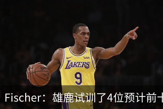 Fischer：雄鹿试训了4位预计前十的后卫 疑似有意向上交易选秀权